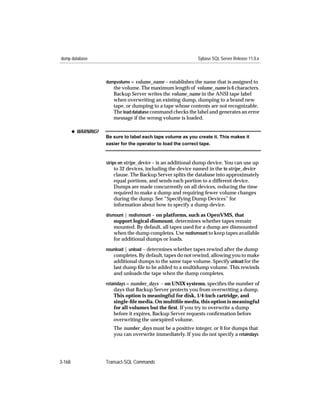 dump database                                                  Sybase SQL Server Release 11.0.x



                     dumpvolume = volume_name – establishes the name that is assigned to
                        the volume. The maximum length of volume_name is 6 characters.
                        Backup Server writes the volume_name in the ANSI tape label
                        when overwriting an existing dump, dumping to a brand new
                        tape, or dumping to a tape whose contents are not recognizable.
                        The load database command checks the label and generates an error
                        message if the wrong volume is loaded.

        x WARNING!
                     Be sure to label each tape volume as you create it. This makes it
                     easier for the operator to load the correct tape.



                     stripe on stripe_device – is an additional dump device. You can use up
                          to 32 devices, including the device named in the to stripe_device
                        clause. The Backup Server splits the database into approximately
                        equal portions, and sends each portion to a different device.
                        Dumps are made concurrently on all devices, reducing the time
                        required to make a dump and requiring fewer volume changes
                        during the dump. See “Specifying Dump Devices” for
                        information about how to specify a dump device.
                     dismount | nodismount – on platforms, such as OpenVMS, that
                        support logical dismount, determines whether tapes remain
                        mounted. By default, all tapes used for a dump are dismounted
                        when the dump completes. Use nodismount to keep tapes available
                        for additional dumps or loads.
                     nounload | unload – determines whether tapes rewind after the dump
                        completes. By default, tapes do not rewind, allowing you to make
                        additional dumps to the same tape volume. Specify unload for the
                        last dump ﬁle to be added to a multidump volume. This rewinds
                        and unloads the tape when the dump completes.
                     retaindays = number_days – on UNIX systems, speciﬁes the number of
                        days that Backup Server protects you from overwriting a dump.
                        This option is meaningful for disk, 1/4-inch cartridge, and
                        single-ﬁle media. On multiﬁle media, this option is meaningful
                        for all volumes but the ﬁrst. If you try to overwrite a dump
                        before it expires, Backup Server requests conﬁrmation before
                        overwriting the unexpired volume.
                        The number_days must be a positive integer, or 0 for dumps that
                        you can overwrite immediately. If you do not specify a retaindays




3-168                Transact-SQL Commands
 