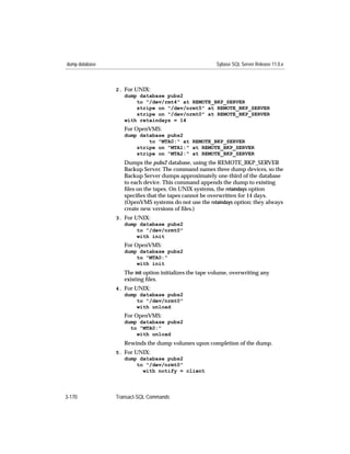 dump database                                            Sybase SQL Server Release 11.0.x



                2. For UNIX:
                   dump database pubs2
                        to "/dev/rmt4" at REMOTE_BKP_SERVER
                        stripe on "/dev/nrmt5" at REMOTE_BKP_SERVER
                        stripe on "/dev/nrmt0" at REMOTE_BKP_SERVER
                   with retaindays = 14
                   For OpenVMS:
                   dump database pubs2
                           to "MTA0:" at REMOTE_BKP_SERVER
                       stripe on "MTA1:" at REMOTE_BKP_SERVER
                       stripe on "MTA2:" at REMOTE_BKP_SERVER
                   Dumps the pubs2 database, using the REMOTE_BKP_SERVER
                   Backup Server. The command names three dump devices, so the
                   Backup Server dumps approximately one-third of the database
                   to each device. This command appends the dump to existing
                   ﬁles on the tapes. On UNIX systems, the retaindays option
                   speciﬁes that the tapes cannot be overwritten for 14 days.
                   (OpenVMS systems do not use the retaindays option; they always
                   create new versions of ﬁles.)
                3. For UNIX:
                   dump database pubs2
                        to "/dev/nrmt0"
                        with init
                   For OpenVMS:
                   dump database pubs2
                       to "MTA0:"
                       with init
                   The init option initializes the tape volume, overwriting any
                   existing ﬁles.
                4. For UNIX:
                   dump database pubs2
                        to "/dev/nrmt0"
                        with unload
                   For OpenVMS:
                   dump database pubs2
                     to "MTA0:"
                       with unload
                   Rewinds the dump volumes upon completion of the dump.
                5. For UNIX:
                   dump database pubs2
                        to "/dev/nrmt0"
                          with notify = client




3-170           Transact-SQL Commands
 