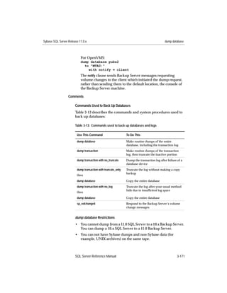 Sybase SQL Server Release 11.0.x                                                           dump database



                           For OpenVMS:
                           dump database pubs2
                             to "MTA0:"
                               with notify = client
                           The notify clause sends Backup Server messages requesting
                           volume changes to the client which initiated the dump request,
                           rather than sending them to the default location, the console of
                           the Backup Server machine.

                  Comments

                       Commands Used to Back Up Databases
                       Table 3-13 describes the commands and system procedures used to
                       back up databases:

                       Table 3-13: Commands used to back up databases and logs

                        Use This Command                      To Do This
                        dump database                         Make routine dumps of the entire
                                                              database, including the transaction log
                        dump transaction                      Make routine dumps of the transaction
                                                              log, then truncate the inactive portion
                        dump transaction with no_truncate     Dump the transaction log after failure of a
                                                              database device
                        dump transaction with truncate_only   Truncate the log without making a copy
                                                              backup
                        then
                        dump database                         Copy the entire database
                        dump transaction with no_log          Truncate the log after your usual method
                                                              fails due to insufﬁcient log space
                        then
                        dump database                         Copy the entire database
                        sp_volchanged                         Respond to the Backup Server’s volume
                                                              change messages


                       dump database Restrictions
                       • You cannot dump from a 11.0 SQL Server to a 10.x Backup Server.
                         You can dump a 10.x SQL Server to a 11.0 Backup Server.
                       • You can not have Sybase dumps and non-Sybase data (for
                         example, UNIX archives) on the same tape.



                       SQL Server Reference Manual                                                   3-171
 