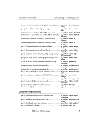 Sybase SQL Server Release 11.0.x                                     Starting, Stopping, and Configuring SQL Server



   Limit server tasks run before checking for I/O completions . . . sp_conﬁgure “i/o polling process
                                                                                  count”
   Specify threshold for number of page locks per command. . . . . sp_conﬁgure “lock promotion
                                                                                  hwm”
   Limit alarm structures allocated for waitfor commands . . . . . . . sp_conﬁgure “number of alarms”
   Limit number of extents allocated as create index work buffers . sp_conﬁgure “number of extent
                                                                                  i/o buffers”
   Limit mailbox structures for intertask communications . . . . . . . sp_conﬁgure “number of
                                                                                  mailboxes”
   Limit message structures for intertask communications. . . . . . . sp_conﬁgure “number of
                                                                                  messages”
   Specify the maximum number of open databases . . . . . . . . . . . . sp_conﬁgure “number of open
                                                                                  databases”
   Specify the maximum number of open objects . . . . . . . . . . . . . . . sp_conﬁgure “number of open
                                                                                  objects”
   Specify number of extents allocated per trip to page manager . sp_conﬁgure “number of pre-
                                                                                  allocated extents”
   Specify how many buffers can hold pages from input tables . . . sp_conﬁgure “number of sort
                                                                                  buffers”
   Include or exclude deadlock information from error log . . . . . . sp_conﬁgure “print deadlock
                                                                                  information”
   Limit engine loops before relinquishing CPU. . . . . . . . . . . . . . . . sp_conﬁgure “runnable process
                                                                                  search count”
   Limit number of partition groups allocated . . . . . . . . . . . . . . . . . sp_conﬁgure “partition groups”
   Specify ratio of spinlocks to internal partition caches . . . . . . . . . sp_conﬁgure “partition spinlock
                                                                                  ratio”
   Specify size of automatically created IDENTITY columns . . . . . sp_conﬁgure “size of auto
                                                                                  identity”
   Limit amount of memory available for sort operations. . . . . . . . sp_conﬁgure “sort page count”
   Specify length of clock tick in microseconds . . . . . . . . . . . . . . . . . sp_conﬁgure “sql server clock
                                                                                  tick length”
   Specify number of milliseconds a task can run. . . . . . . . . . . . . . . sp_conﬁgure “time slice”
   Determine the SQL Server version number. . . . . . . . . . . . . . . . . . sp_conﬁgure “upgrade version”


Conﬁguring User Environments
   Specify the maximum number of local connections. . . . . . . . . . . sp_conﬁgure “number of user
                                                                                              connections”
   Specify number of cache protectors per task. . . . . . . . . . . . . . . . . sp_conﬁgure “permission cache
                                                                                              entries”
   Specify size of stack guard area in bytes . . . . . . . . . . . . . . . . . . . . sp_conﬁgure “stack guard size”
   Specify size of stack in bytes . . . . . . . . . . . . . . . . . . . . . . . . . . . . . . sp_conﬁgure “stack size”



                          SQL Server Reference Manual                                                              1-7
 