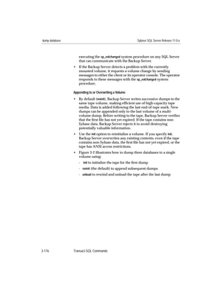 dump database                                             Sybase SQL Server Release 11.0.x



                   executing the sp_volchanged system procedure on any SQL Server
                   that can communicate with the Backup Server.
                • If the Backup Server detects a problem with the currently
                  mounted volume, it requests a volume change by sending
                  messages to either the client or its operator console. The operator
                  responds to these messages with the sp_volchanged system
                  procedure.

                Appending to or Overwriting a Volume
                • By default (noinit), Backup Server writes successive dumps to the
                  same tape volume, making efﬁcient use of high-capacity tape
                  media. Data is added following the last end-of-tape mark. New
                  dumps can be appended only to the last volume of a multi-
                  volume dump. Before writing to the tape, Backup Server veriﬁes
                  that the ﬁrst ﬁle has not yet expired. If the tape contains non-
                  Sybase data, Backup Server rejects it to avoid destroying
                  potentially valuable information.
                • Use the init option to reinitialize a volume. If you specify init,
                  Backup Server overwrites any existing contents, even if the tape
                  contains non-Sybase data, the ﬁrst ﬁle has not yet expired, or the
                  tape has ANSI access restrictions.
                • Figure 3-2 illustrates how to dump three databases to a single
                  volume using:
                   - init to initialize the tape for the ﬁrst dump
                   - noinit (the default) to append subsequent dumps
                   - unload to rewind and unload the tape after the last dump




3-176           Transact-SQL Commands
 
