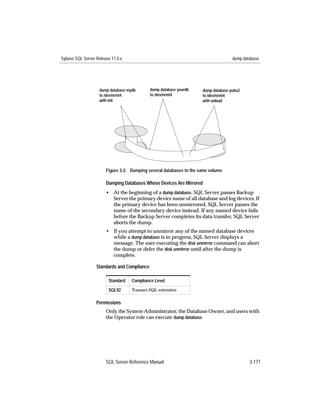 Sybase SQL Server Release 11.0.x                                                    dump database




                    dump database mydb       dump database yourdb    dump database pubs2
                    to /dev/nrmt4            to /dev/nrmt4           to /dev/nrmt4
                    with init                                        with unload




                       Figure 3-2: Dumping several databases to the same volume

                       Dumping Databases Whose Devices Are Mirrored
                       • At the beginning of a dump database, SQL Server passes Backup
                         Server the primary device name of all database and log devices. If
                         the primary device has been unmirrored, SQL Server passes the
                         name of the secondary device instead. If any named device fails
                         before the Backup Server completes its data transfer, SQL Server
                         aborts the dump.
                       • If you attempt to unmirror any of the named database devices
                         while a dump database is in progress, SQL Server displays a
                         message. The user executing the disk unmirror command can abort
                         the dump or defer the disk unmirror until after the dump is
                         complete.

                  Standards and Compliance

                        Standard    Compliance Level
                        SQL92       Transact-SQL extension


                  Permissions
                       Only the System Administrator, the Database Owner, and users with
                       the Operator role can execute dump database.




                       SQL Server Reference Manual                                          3-177
 