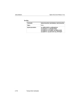 dump database                                                Sybase SQL Server Release 11.0.x



                See Also
                     Commands               dump transaction, load database, load transaction
                     Topics                 Roles

                     System procedures      sp_addthreshold, sp_addumpdevice,
                                            sp_dropdevice, sp_dropthreshold,
                                            sp_helpdevice, sp_helpdb, sp_helpthreshold,
                                            sp_logdevice, sp_spaceused, sp_volchanged




3-178               Transact-SQL Commands
 