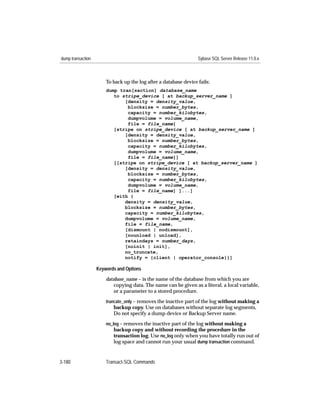 dump transaction                                                  Sybase SQL Server Release 11.0.x



                       To back up the log after a database device fails:
                       dump tran[saction] database_name
                          to stripe_device [ at backup_server_name ]
                              [density = density_value,
                               blocksize = number_bytes,
                               capacity = number_kilobytes,
                               dumpvolume = volume_name,
                               file = file_name]
                          [stripe on stripe_device [ at backup_server_name ]
                              [density = density_value,
                               blocksize = number_bytes,
                               capacity = number_kilobytes,
                               dumpvolume = volume_name,
                               file = file_name]]
                          [[stripe on stripe_device [ at backup_server_name ]
                              [density = density_value,
                               blocksize = number_bytes,
                               capacity = number_kilobytes,
                               dumpvolume = volume_name,
                               file = file_name] ]...]
                          [with {
                              density = density_value,
                              blocksize = number_bytes,
                              capacity = number_kilobytes,
                              dumpvolume = volume_name,
                              file = file_name,
                              [dismount | nodismount],
                              [nounload | unload],
                              retaindays = number_days,
                              [noinit | init],
                              no_truncate,
                              notify = {client | operator_console}}]

                   Keywords and Options

                       database_name – is the name of the database from which you are
                           copying data. The name can be given as a literal, a local variable,
                           or a parameter to a stored procedure.
                       truncate_only – removes the inactive part of the log without making a
                          backup copy. Use on databases without separate log segments,
                          Do not specify a dump device or Backup Server name.
                       no_log – removes the inactive part of the log without making a
                          backup copy and without recording the procedure in the
                          transaction log. Use no_log only when you have totally run out of
                          log space and cannot run your usual dump transaction command.


3-180                  Transact-SQL Commands
 