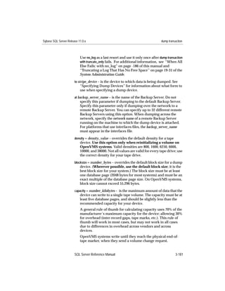 Sybase SQL Server Release 11.0.x                                                   dump transaction



                           Use no_log as a last resort and use it only once after dump transaction
                           with truncate_only fails. For additional information, see “When All
                           Else Fails: with no_log” on page -186 of this manual and
                           ‘‘Truncating a Log That Has No Free Space’’ on page 19-31 of the
                           System Administration Guide.
                       to stripe_device – is the device to which data is being dumped. See
                           “Specifying Dump Devices” for information about what form to
                           use when specifying a dump device.
                       at backup_server_name – is the name of the Backup Server. Do not
                           specify this parameter if dumping to the default Backup Server.
                           Specify this parameter only if dumping over the network to a
                           remote Backup Server. You can specify up to 32 different remote
                           Backup Servers using this option. When dumping across the
                           network, specify the network name of a remote Backup Server
                           running on the machine to which the dump device is attached.
                           For platforms that use interfaces ﬁles, the backup_server_name
                           must appear in the interfaces file.
                       density = density_value – overrides the default density for a tape
                           device. Use this option only when reinitializing a volume on
                           OpenVMS systems. Valid densities are 800, 1600, 6250, 6666,
                           10000, and 38000. Not all values are valid for every tape drive; use
                           the correct density for your tape drive.
                       blocksize = number_bytes – overrides the default block size for a dump
                           device. (Wherever possible, use the default block size; it is the
                           best block size for your system.) The block size must be at least
                           one database page (2048 bytes for most systems) and must be an
                           exact multiple of the database page size. On OpenVMS systems,
                           block size cannot exceed 55,296 bytes.
                       capacity = number_kilobytes – is the maximum amount of data that the
                           device can write to a single tape volume. The capacity must be at
                           least ﬁve database pages, and should be slightly less than the
                           recommended capacity for your device.
                           A general rule of thumb for calculating capacity uses 70% of the
                           manufacturer’s maximum capacity for the device; allowing 30%
                           for overhead (inter-record gaps, tape marks, etc.). This rule of
                           thumb will work in most cases, but may not work in all cases
                           due to differences in overhead across vendors and across
                           devices.
                           OpenVMS systems write until they reach the physical end-of-
                           tape marker, when they send a volume change request.


                       SQL Server Reference Manual                                           3-181
 