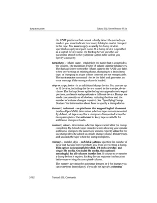 dump transaction                                             Sybase SQL Server Release 11.0.x



                      On UNIX platforms that cannot reliably detect the end-of-tape
                      marker, you must indicate how many kilobytes can be dumped
                      to the tape. You must supply a capacity for dump devices
                      speciﬁed as a physical path name. If a dump device is speciﬁed
                      as a logical device name, the Backup Server uses the size
                      parameter stored in the sysdevices system table unless you
                      specify a capacity.
                   dumpvolume = volume_name – establishes the name that is assigned to
                      the volume. The maximum length of volume_name is 6 characters.
                      The Backup Server writes the volume_name in the ANSI tape label
                      when overwriting an existing dump, dumping to a brand new
                      tape, or dumping to a tape whose contents are not recognizable.
                      The load transaction command checks the label and generates an
                      error message if the wrong volume is loaded.
                   stripe on stripe_device – is an additional dump device. You can use up
                        to 32 devices, including the device named in the to stripe_device
                      clause. The Backup Server splits the log into approximately equal
                      portions, and sends each portion to a different device. Dumps are
                      made concurrently on all devices, reducing the time and the
                      number of volume changes required. See “Specifying Dump
                      Devices” for information about how to specify a dump device.
                   dismount | nodismount – on platforms that support logical dismount
                      (such as OpenVMS), determines whether tapes remain mounted.
                      By default, all tapes used for a dump are dismounted when the
                      dump completes. Use nodismount to keep tapes available for
                      additional dumps or loads.
                   nounload | unload – determines whether tapes rewind after the dump
                      completes. By default, tapes do not rewind, allowing you to make
                      additional dumps to the same tape volume. Specify unload for the
                      last dump ﬁle to be added to a multi-dump volume. This rewinds
                      and unloads the tape when the dump completes.
                   retaindays = number_days – on UNIX systems, speciﬁes the number of
                      days that Backup Server protects you from overwriting a dump.
                      This option is meaningful for disk, 1/4-inch cartridge, and
                      single-ﬁle media. On multi-ﬁle media, this option is
                      meaningful for all volumes but the ﬁrst. If you try to overwrite
                      a dump before it expires, Backup Server requests conﬁrmation
                      before overwriting the unexpired volume.
                      The number_days must be a positive integer, or 0 for dumps you
                      can overwrite immediately. If you do not specify a retaindays



3-182              Transact-SQL Commands
 