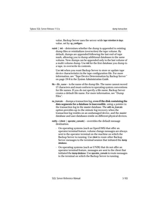 Sybase SQL Server Release 11.0.x                                                   dump transaction



                           value, Backup Server uses the server-wide tape retention in days
                           value, set by sp_conﬁgure.
                       noinit | init – determines whether the dump is appended to existing
                           dump ﬁles or reinitializes (overwrites) the tape volume. By
                           default, dumps are appended following the last end-of-tape
                           mark, allowing you to dump additional databases to the same
                           volume. New dumps can be appended only to the last volume of
                           a multi-volume dump. Use init for the ﬁrst database you dump to
                           a tape, to overwrite its contents.
                           Use init when you want Backup Server to store or update tape
                           device characteristics in the tape conﬁguration ﬁle. For more
                           information, see ‘‘Tape Device Determination by Backup Server’’
                           on page 19-8 in the System Administration Guide.
                       ﬁle = ﬁle_name – is the name of the dump ﬁle. The name cannot exceed
                           17 characters and must conform to operating system conventions
                           for ﬁle names. If you do not specify a ﬁle name, Backup Server
                           creates a default ﬁle name. For more information, see “Dump
                           Files”.
                       no_truncate – dumps a transaction log, even if the disk containing the
                           data segments for a database is inaccessible, using a pointer to
                           the transaction log in the master database. The with no_truncate
                           option provides up-to-the-minute log recovery when the
                           transaction log resides on an undamaged device, and the master
                           database and user databases reside on different physical devices.
                       notify = {client | operator_console} – overrides the default message
                           destination.
                           - On operating systems (such as OpenVMS) that offer an
                             operator terminal feature, volume change messages are always
                             sent to the operator terminal on the machine on which the
                             Backup Server is running. Use client to route other Backup
                             Server messages to the terminal session that initiated the dump
                             database.
                           - On operating systems (such as UNIX) that do not offer an
                             operator terminal feature, messages are sent to the client that
                             initiated the dump database. Use operator_console to route messages
                             to the terminal on which the Backup Server is running.




                       SQL Server Reference Manual                                            3-183
 