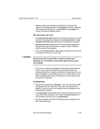 Sybase SQL Server Release 11.0.x                                                  dump transaction



                       • Mission-critical user databases should have a separate log
                         segment. Use the log on clause of create database to create a database
                         with a separate log segment, or alter database and sp_logdevice to
                         transfer the log to a separate device.

                       When All Else Fails: with no_log
                       • Use dump transaction with no_log only as a last resort, after your usual
                         method of dumping the transaction log (dump transaction or dump
                         transaction with truncate_only) fails because of insufﬁcient log space.
                       • dump transaction with no_log truncates the log without logging the
                         dump transaction event. Because it copies no data, it requires
                         only the name of the database.
                       • Every use of dump transaction...with no_log is considered an error, and
                         is recorded in the server’s error log.

     x WARNING!
                       dump transaction with no_log provides no means to recover your
                       databases. Run dump database at the earliest opportunity to ensure
                       recoverability.


                       • If you have created your databases with separate log segments,
                         written a last-chance threshold procedure that dumps your
                         transaction log often enough, and allocated enough space to your
                         log and database, you should not have to use this option. If you
                         must use with no_log, increase the frequency of your dumps and
                         the amount of log space.

                       Scheduling Dumps
                       • Transaction log dumps are dynamic—they can take place while
                         the database is active. Because it may slow the system down
                         slightly, you may want to run dumps when the database is not
                         being heavily updated.
                       • Use dump database immediately after creating a database to make a
                         copy of the entire database. You cannot run dump transaction on a
                         new database until you have run dump database.
                       • Develop a regular schedule for backing up user databases and
                         their transaction logs.




                       SQL Server Reference Manual                                          3-187
 