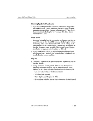 Sybase SQL Server Release 11.0.x                                               dump transaction



                       Determining Tape Device Characteristics
                       • If you issue a dump transaction command without the init qualiﬁer
                         and Backup Server cannot determine the device type, the dump
                         transaction command fails. For more information, see ‘‘Tape Device
                         Determination by Backup Server’’ on page 19-8 of the System
                         Administration Guide.

                       Backup Servers
                       • You must have a Backup Server running on the same machine as
                         your SQL Server. (On OpenVMS systems, the Backup Server can
                         be running in the same cluster as the SQL Server, as long as all
                         database devices are visible to both.) The Backup Server must be
                         listed in the master..sysservers table. This entry is created during
                         installation or upgrade and should not be deleted.
                       • If your backup devices are located on another machine so that
                         you dump across a network, you must also have a Backup Server
                         installed on the remote machine.

                       Dump Files
                       • Dumping a log with the init option overwrites any existing ﬁles on
                         the tape or disk.
                       • Dump ﬁle names identify which database was dumped and
                         when the dump was made. If you do not specify a ﬁle name,
                         Backup Server creates a default ﬁle name by concatenating the:
                           - Last seven characters of the database name
                           - Two-digit year number
                           - Three-digit day of the year (1– 366)
                           - Hexadecimal-encoded time at which the dump ﬁle was created




                       SQL Server Reference Manual                                       3-189
 