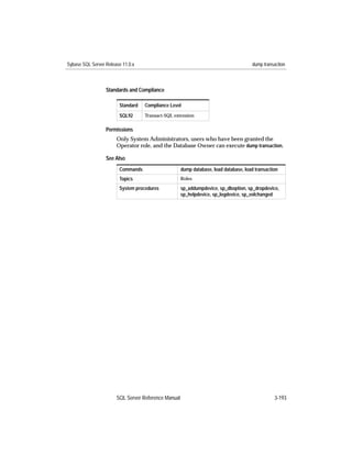 Sybase SQL Server Release 11.0.x                                                      dump transaction



                  Standards and Compliance

                        Standard   Compliance Level
                        SQL92      Transact-SQL extension


                  Permissions
                       Only System Administrators, users who have been granted the
                       Operator role, and the Database Owner can execute dump transaction.

                  See Also
                        Commands                     dump database, load database, load transaction
                        Topics                       Roles

                        System procedures            sp_addumpdevice, sp_dboption, sp_dropdevice,
                                                     sp_helpdevice, sp_logdevice, sp_volchanged




                       SQL Server Reference Manual                                               3-193
 