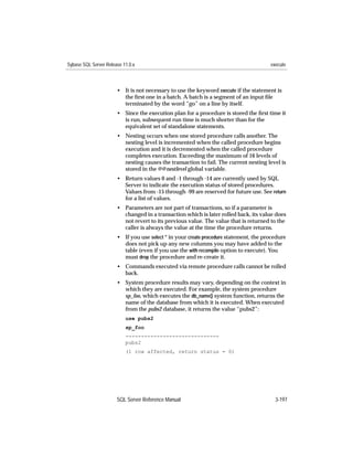 Sybase SQL Server Release 11.0.x                                                       execute



                       • It is not necessary to use the keyword execute if the statement is
                         the ﬁrst one in a batch. A batch is a segment of an input ﬁle
                         terminated by the word “go” on a line by itself.
                       • Since the execution plan for a procedure is stored the ﬁrst time it
                         is run, subsequent run time is much shorter than for the
                         equivalent set of standalone statements.
                       • Nesting occurs when one stored procedure calls another. The
                         nesting level is incremented when the called procedure begins
                         execution and it is decremented when the called procedure
                         completes execution. Exceeding the maximum of 16 levels of
                         nesting causes the transaction to fail. The current nesting level is
                         stored in the @@nestlevel global variable.
                       • Return values 0 and -1 through -14 are currently used by SQL
                         Server to indicate the execution status of stored procedures.
                         Values from -15 through -99 are reserved for future use. See return
                         for a list of values.
                       • Parameters are not part of transactions, so if a parameter is
                         changed in a transaction which is later rolled back, its value does
                         not revert to its previous value. The value that is returned to the
                         caller is always the value at the time the procedure returns.
                       • If you use select * in your create procedure statement, the procedure
                         does not pick up any new columns you may have added to the
                         table (even if you use the with recompile option to execute). You
                         must drop the procedure and re-create it.
                       • Commands executed via remote procedure calls cannot be rolled
                         back.
                       • System procedure results may vary, depending on the context in
                         which they are executed. For example, the system procedure
                         sp_foo, which executes the db_name() system function, returns the
                         name of the database from which it is executed. When executed
                         from the pubs2 database, it returns the value “pubs2”:
                           use pubs2
                           sp_foo
                           ------------------------------
                           pubs2
                           (1 row affected, return status = 0)




                       SQL Server Reference Manual                                       3-197
 