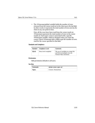 Sybase SQL Server Release 11.0.x                                                                     fetch



                       • The @@rowcount global variable holds the number of rows
                         returned from the cursor result set to the client up to the last fetch.
                         In other words, it represents the total number of rows seen by the
                         client at any one point in time.
                           Once all the rows have been read from the cursor result set,
                           @@rowcount represents the total number of rows in the cursor
                           results set. Each open cursor is associated with a speciﬁc
                           @@rowcount variable, which is dropped when you close the
                           cursor. Check @@rowcount after a fetch to get the number of rows
                           read for the cursor speciﬁed in that fetch.

                  Standards and Compliance

                        Standard   Compliance Level              Comments

                        SQL92      Entry level compliant         The use of variables in a target list
                                                                 and fetch of multiple rows are
                                                                 Transact-SQL extensions.

                  Permissions
                       fetch permission defaults to all users.

                  See Also
                        Commands                     declare cursor, open, set
                        Topics                       Cursors, Transactions




                       SQL Server Reference Manual                                                   3-201
 