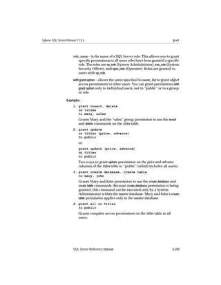 Sybase SQL Server Release 11.0.x                                                            grant



                       role_name – is the name of a SQL Server role. This allows you to grant
                           speciﬁc permissions to all users who have been granted a speciﬁc
                           role. The roles are sa_role (System Administrator), sso_role (System
                           Security Ofﬁcer), and oper_role (Operator). Roles are granted to
                           users with sp_role.
                       with grant option – allows the users speciﬁed in name_list to grant object
                           access permissions to other users. You can grant permissions with
                           grant option only to individual users, not to “public” or to a group
                           or role.

                  Examples
                       1. grant insert, delete
                          on titles
                          to mary, sales
                           Grants Mary and the “sales” group permission to use the insert
                           and delete commands on the titles table.
                       2. grant update
                          on titles (price, advance)
                          to public
                           or:
                           grant update (price, advance)
                           on titles
                           to public
                           Two ways to grant update permission on the price and advance
                           columns of the titles table to “public” (which includes all users).
                       3. grant create database, create table
                          to mary, john
                           Grants Mary and John permission to use the create database and
                           create table commands. Because create database permission is being
                           granted, this command can be executed only by a System
                           Administrator within the master database. Mary and John’s create
                           table permission applies only to the master database.
                       4. grant all on titles
                          to public
                           Grants complete access permissions on the titles table to all
                           users.




                       SQL Server Reference Manual                                          3-205
 