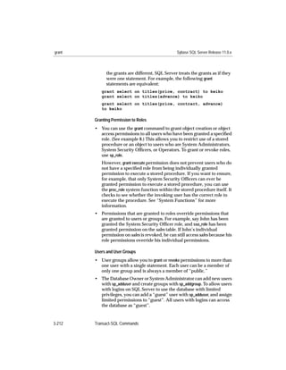 grant                                             Sybase SQL Server Release 11.0.x



              the grants are different, SQL Server treats the grants as if they
              were one statement. For example, the following grant
              statements are equivalent:
           grant select on titles(price, contract) to keiko
           grant select on titles(advance) to keiko
           grant select on titles(price, contract, advance)
           to keiko

        Granting Permission to Roles
        • You can use the grant command to grant object creation or object
          access permissions to all users who have been granted a speciﬁed
          role. (See example 8.) This allows you to restrict use of a stored
          procedure or an object to users who are System Administrators,
          System Security Ofﬁcers, or Operators. To grant or revoke roles,
          use sp_role.
           However, grant execute permission does not prevent users who do
           not have a speciﬁed role from being individually granted
           permission to execute a stored procedure. If you want to ensure,
           for example, that only System Security Ofﬁcers can ever be
           granted permission to execute a stored procedure, you can use
           the proc_role system function within the stored procedure itself. It
           checks to see whether the invoking user has the correct role to
           execute the procedure. See “System Functions” for more
           information.
        • Permissions that are granted to roles override permissions that
          are granted to users or groups. For example, say John has been
          granted the System Security Ofﬁcer role, and sso_role has been
          granted permission on the sales table. If John’s individual
          permission on sales is revoked, he can still access sales because his
          role permissions override his individual permissions.

        Users and User Groups
        • User groups allow you to grant or revoke permissions to more than
          one user with a single statement. Each user can be a member of
          only one group and is always a member of “public.”
        • The Database Owner or System Administrator can add new users
          with sp_adduser and create groups with sp_addgroup. To allow users
          with logins on SQL Server to use the database with limited
          privileges, you can add a “guest” user with sp_adduser, and assign
          limited permissions to “guest”. All users with logins can access
          the database as “guest”.


3-212   Transact-SQL Commands
 