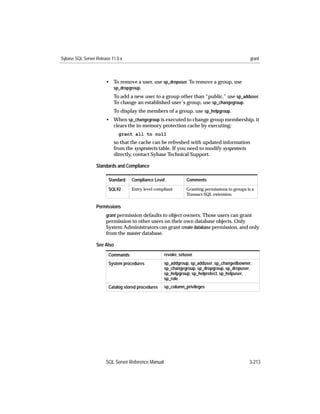 Sybase SQL Server Release 11.0.x                                                                 grant



                       • To remove a user, use sp_dropuser. To remove a group, use
                         sp_dropgroup.
                           To add a new user to a group other than “public,” use sp_adduser.
                           To change an established user’s group, use sp_changegroup.
                           To display the members of a group, use sp_helpgroup.
                       • When sp_changegroup is executed to change group membership, it
                         clears the in-memory protection cache by executing:
                              grant all to null
                           so that the cache can be refreshed with updated information
                           from the sysprotects table. If you need to modify sysprotects
                           directly, contact Sybase Technical Support.

                  Standards and Compliance

                        Standard   Compliance Level             Comments

                        SQL92      Entry level compliant        Granting permissions to groups is a
                                                                Transact-SQL extension.

                  Permissions
                       grant permission defaults to object owners. Those users can grant
                       permission to other users on their own database objects. Only
                       System Administrators can grant create database permission, and only
                       from the master database.

                  See Also
                        Commands                     revoke, setuser
                        System procedures            sp_addgroup, sp_adduser, sp_changedbowner,
                                                     sp_changegroup, sp_dropgroup, sp_dropuser,
                                                     sp_helpgroup, sp_helprotect, sp_helpuser,
                                                     sp_role
                        Catalog stored procedures    sp_column_privileges




                       SQL Server Reference Manual                                              3-213
 
