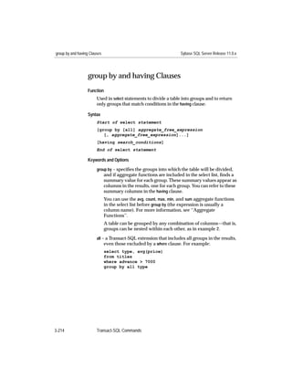group by and having Clauses                                         Sybase SQL Server Release 11.0.x




                   group by and having Clauses
                   Function
                        Used in select statements to divide a table into groups and to return
                        only groups that match conditions in the having clause.

                   Syntax
                        Start of select statement
                        [group by [all] aggregate_free_expression
                           [, aggregate_free_expression]...]
                        [having search_conditions]
                        End of select statement

                   Keywords and Options

                        group by – speciﬁes the groups into which the table will be divided,
                              and if aggregate functions are included in the select list, ﬁnds a
                              summary value for each group. These summary values appear as
                              columns in the results, one for each group. You can refer to these
                              summary columns in the having clause.
                              You can use the avg, count, max, min, and sum aggregate functions
                              in the select list before group by (the expression is usually a
                              column name). For more information, see ‘‘Aggregate
                              Functions’’.
                              A table can be grouped by any combination of columns—that is,
                              groups can be nested within each other, as in example 2.
                        all – a Transact-SQL extension that includes all groups in the results,
                             even those excluded by a where clause. For example:
                              select type, avg(price)
                              from titles
                              where advance > 7000
                              group by all type




3-214                   Transact-SQL Commands
 