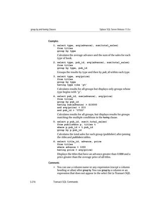 group by and having Clauses                                         Sybase SQL Server Release 11.0.x



                   Examples
                        1. select type, avg(advance), sum(total_sales)
                           from titles
                           group by type
                              Calculates the average advance and the sum of the sales for each
                              type of book.
                        2. select type, pub_id, avg(advance), sum(total_sales)
                           from titles
                           group by type, pub_id
                              Groups the results by type and then by pub_id within each type.
                        3. select type, avg(price)
                           from titles
                           group by type
                           having type like ’p%’
                              Calculates results for all groups but displays only groups whose
                              type begins with “p”.
                        4. select pub_id, sum(advance), avg(price)
                           from titles
                           group by pub_id
                           having sum(advance) > $15000
                           and avg(price) < $10
                           and pub_id > "0700"
                              Calculates results for all groups, but displays results for groups
                              matching the mulitple conditions in the having clause.
                        5. select p.pub_id, sum(t.total_sales)
                           from publishers p, titles t
                           where p.pub_id = t.pub_id
                           group by p.pub_id
                              Calculates the total sales for each group (publisher) after joining
                              the titles and publishers tables.
                        6. select title_id, advance, price
                           from titles
                           where advance > 1000
                           having price > avg(price)
                              Displays the titles that have an advance greater than $1000 and a
                              price greater than the average price of all titles.

                   Comments
                        • You can use a column name or any expression (except a column
                          heading or alias) after group by. You can group by a column or an
                          expression that does not appear in the select list (a Transact-SQL


3-216                   Transact-SQL Commands
 