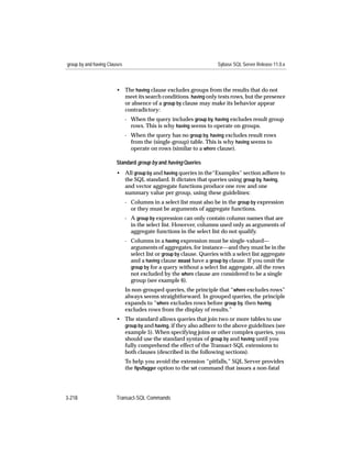 group by and having Clauses                                           Sybase SQL Server Release 11.0.x



                        • The having clause excludes groups from the results that do not
                          meet its search conditions. having only tests rows, but the presence
                          or absence of a group by clause may make its behavior appear
                          contradictory:
                              - When the query includes group by, having excludes result group
                                rows. This is why having seems to operate on groups.
                              - When the query has no group by, having excludes result rows
                                from the (single-group) table. This is why having seems to
                                operate on rows (similar to a where clause).

                        Standard group by and having Queries
                        • All group by and having queries in the“Examples” section adhere to
                          the SQL standard. It dictates that queries using group by, having,
                          and vector aggregate functions produce one row and one
                          summary value per group, using these guidelines:
                              - Columns in a select list must also be in the group by expression
                                or they must be arguments of aggregate functions.
                              - A group by expression can only contain column names that are
                                in the select list. However, columns used only as arguments of
                                aggregate functions in the select list do not qualify.
                              - Columns in a having expression must be single-valued—
                                arguments of aggregates, for instance—and they must be in the
                                select list or group by clause. Queries with a select list aggregate
                                and a having clause must have a group by clause. If you omit the
                                group by for a query without a select list aggregate, all the rows
                                not excluded by the where clause are considered to be a single
                                group (see example 6).
                              In non-grouped queries, the principle that “where excludes rows”
                              always seems straightforward. In grouped queries, the principle
                              expands to “where excludes rows before group by, then having
                              excludes rows from the display of results.”
                        • The standard allows queries that join two or more tables to use
                          group by and having, if they also adhere to the above guidelines (see
                          example 5). When specifying joins or other complex queries, you
                          should use the standard syntax of group by and having until you
                          fully comprehend the effect of the Transact-SQL extensions to
                          both clauses (described in the following sections).
                              To help you avoid the extension “pitfalls,” SQL Server provides
                              the ﬁpsﬂagger option to the set command that issues a non-fatal




3-218                   Transact-SQL Commands
 