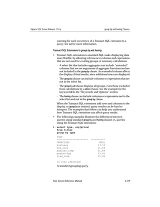 Sybase SQL Server Release 11.0.x                                        group by and having Clauses



                           warning for each occurrence of a Transact-SQL extension in a
                           query. See set for more information.

                       Transact-SQL Extensions to group by and having
                       • Transact-SQL extensions to standard SQL make displaying data
                         more ﬂexible, by allowing references to columns and expressions
                         that are not used for creating groups or summary calculations:
                           - A select list that includes aggregates can include “extended”
                             columns that are not arguments of aggregate functions and are
                             not included in the group by clause. An extended column affects
                             the display of ﬁnal results, since additional rows are displayed.
                           - The group by clause can include columns or expressions that are
                             not in the select list.
                           - The group by all clause displays all groups, even those excluded
                             from calculations by a where clause. See the example for the
                             keyword all in the “Keywords and Options” section.
                           - The having clause can include columns or expressions not in the
                             select list and not in the group by clause.
                           When the Transact-SQL extensions add rows and columns to the
                           display, or group by is omitted, query results can be hard to
                           interpret. The examples that follow can help you understand
                           how Transact-SQL extensions can affect query results.
                       • The following examples illustrate the differences between
                         queries using standard group by and having clauses vs. queries
                         using the Transact-SQL extensions:
                       1. select type, avg(price)
                          from titles
                          group by type
                           type
                           ----------------------         ----------
                           UNDECIDED                            NULL
                           business                            13.73
                           mod_cook                            11.49
                           popular_comp                        21.48
                           psychology                          13.50
                           trad_cook                           15.96

                           (6 rows affected)
                           A standard grouping query.




                       SQL Server Reference Manual                                           3-219
 