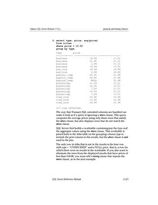 Sybase SQL Server Release 11.0.x                                       group by and having Clauses



                       3. select type, price, avg(price)
                          from titles
                          where price > 10.00
                          group by type
                           type         price
                           ------------ ---------------- ----------------
                           business                19.99            17.31
                           business                11.95            17.31
                           business                 2.99            17.31
                           business                19.99            17.31
                           mod_cook                19.99            19.99
                           mod_cook                 2.99            19.99
                           popular_comp            22.95            21.48
                           popular_comp            20.00            21.48
                           popular_comp             NULL            21.48
                           psychology              21.59            17.51
                           psychology              10.95            17.51
                           psychology               7.00            17.51
                           psychology              19.99            17.51
                           psychology               7.99            17.51
                           trad_cook               20.95            15.96
                           trad_cook               11.95            15.96
                           trad_cook               14.99            15.96

                           (17 rows affected)
                           The way that Transact-SQL extended columns are handled can
                           make it look as if a query is ignoring a where clause. This query
                           computes the average prices using only those rows that satisfy
                           the where clause, but also displays rows that do not match the
                           where clause.
                           SQL Server ﬁrst builds a worktable containing just the type and
                           the aggregate values using the where clause. This worktable is
                           joined back to the titles table on the grouping column type to
                           include the price column in the results, but the where clause is not
                           used in the join.
                           The only row in titles that is not in the results is the lone row
                           with type = “UNDECIDED” and a NULL price, that is, a row for
                           which there were no results in the worktable. If you also want to
                           eliminate the rows from the displayed results that have prices of
                           less than $10.00, you must add a having clause that repeats the
                           where clause, as in the next example.




                       SQL Server Reference Manual                                          3-221
 