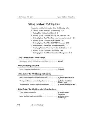 Setting Database-Wide Options                                                          Sybase SQL Server Release 11.0.x




                     Setting Database-Wide Options
                           This section contains information about the following tasks:
                           • Listing Current Database Option Settings 1-12
                           • Putting New Settings into Effect 1-12
                           • Setting Options That Affect Backup and Recovery 1-12
                           • Setting Options That Affect bcp, select into, and writetext 1-12
                           • Setting Options That Affect Checkpoints 1-13
                           • Setting Options That Affect IDENTITY Columns 1-13
                           • Specifying the Default Null Type for a Database 1-13
                           • Specifying Whether Users Can Update the Database 1-13
                           • Setting Options That Affect Thresholds 1-13
                           • Setting Options That Affect Transaction Management 1-13


Listing Current Database Option Settings
   List database options and their current settings . . . . . . . . . . . . . . sp_helpdb


Putting New Settings into Effect
   Put new option settings into effect . . . . . . . . . . . . . . . . . . . . . . . . . checkpoint


Setting Options That Affect Backup and Recovery
   Abort transactions when the log becomes full . . . . . . . . . . . . . . . sp_dboption “abort tran on log
                                                                              full”
   Checkpoint database automatically after recovery . . . . . . . . . . . sp_dboption “no chkpt on
                                                                              recovery”, “false”
   Truncate the log automatically after checkpoints . . . . . . . . . . . . . sp_dboption “trunc log on chkpt”


Setting Options That Affect bcp, select into, and writetext
   Allow fast bcp in a database. . . . . . . . . . . . . . . . . . . . . . . . . . . . . . . sp_dboption “select
                                                                                             into/bulkcopy”
   Allow select into on permanent tables. . . . . . . . . . . . . . . . . . . . . . . sp_dboption “select
                                                                                             into/bulkcopy”




1-12                       SQL Server Roadmap
 