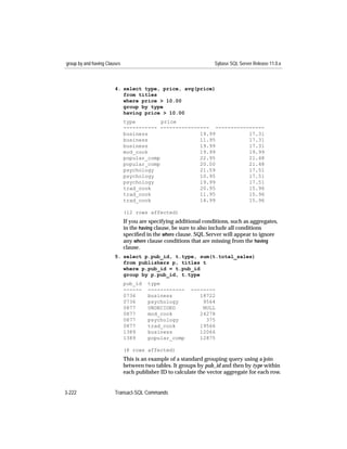 group by and having Clauses                                        Sybase SQL Server Release 11.0.x



                        4. select type, price, avg(price)
                           from titles
                           where price > 10.00
                           group by type
                           having price > 10.00
                              type         price
                              ----------- ---------------- ----------------
                              business                 19.99          17.31
                              business                 11.95          17.31
                              business                 19.99          17.31
                              mod_cook                 19.99          19.99
                              popular_comp             22.95          21.48
                              popular_comp             20.00          21.48
                              psychology               21.59          17.51
                              psychology               10.95          17.51
                              psychology               19.99          17.51
                              trad_cook                20.95          15.96
                              trad_cook                11.95          15.96
                              trad_cook                14.99          15.96

                              (12 rows affected)
                              If you are specifying additional conditions, such as aggregates,
                              in the having clause, be sure to also include all conditions
                              speciﬁed in the where clause. SQL Server will appear to ignore
                              any where clause conditions that are missing from the having
                              clause.
                        5. select p.pub_id, t.type, sum(t.total_sales)
                           from publishers p, titles t
                           where p.pub_id = t.pub_id
                           group by p.pub_id, t.type
                              pub_id    type
                              ------    ------------     --------
                              0736      business            18722
                              0736      psychology           9564
                              0877      UNDECIDED            NULL
                              0877      mod_cook            24278
                              0877      psychology            375
                              0877      trad_cook           19566
                              1389      business            12066
                              1389      popular_comp        12875

                              (8 rows affected)
                              This is an example of a standard grouping query using a join
                              between two tables. It groups by pub_id and then by type within
                              each publisher ID to calculate the vector aggregate for each row.


3-222                   Transact-SQL Commands
 