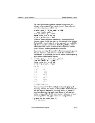 Sybase SQL Server Release 11.0.x                                      group by and having Clauses



                           You may think that it is only necessary to group using the
                           relevant columns, pub_id and type, to produce the results, and
                           add extended columns as follows:
                           select p.pub_id, p.pub_name, t.type,
                               sum(t.total_sales)
                           from publishers p, titles t
                           where p.pub_id = t.pub_id
                           group by p.pub_id, t.type
                           However, the results for the above query are much different
                           from the results for the ﬁrst query in this example. After joining
                           the two tables to determine the vector aggregate in a worktable,
                           SQL Server joins the worktable to the table (publishers) of the
                           extended column for the ﬁnal results. Each extended column
                           from a different table invokes an additional join.
                           As you can see, using the extended column extension in queries
                           that join tables can easily produce results that are difﬁcult to
                           comprehend. In most cases, you should use the standard group by
                           when joining tables in your queries.
                       6. select p.pub_id, sum(t.total_sales)
                          from publishers p, titles t
                          where p.pub_id = t.pub_id
                          group by p.pub_id, t.type
                           pub_id
                           ------    --------
                           0736         18722
                           0736          9564
                           0877          NULL
                           0877         24278
                           0877           375
                           0877         19566
                           1389         12066
                           1389         12875

                           (8 rows affected)
                           This example uses the Transact-SQL extension to group by of
                           including columns that are not in the select list. Both the pub_id
                           and type columns are used to group the results for the vector
                           aggregate. However, the ﬁnal results do not include the type
                           within each publisher. In this case, you may only want to know
                           how many distinct title types are sold for each publisher.
                       7. select pub_id, count(pub_id)
                          from publishers




                       SQL Server Reference Manual                                         3-223
 