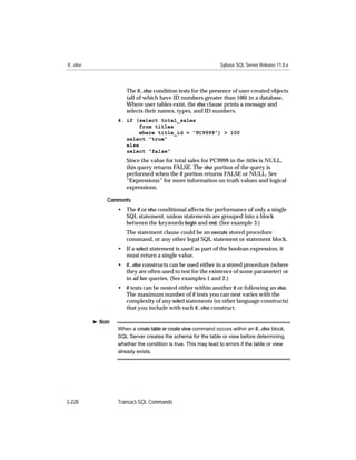 if...else                                                          Sybase SQL Server Release 11.0.x



                        The if...else condition tests for the presence of user-created objects
                        (all of which have ID numbers greater than 100) in a database.
                        Where user tables exist, the else clause prints a message and
                        selects their names, types, and ID numbers.
                     4. if (select total_sales
                             from titles
                             where title_id = “PC9999”) > 100
                        select “true”
                        else
                        select “false”
                        Since the value for total sales for PC9999 in the titles is NULL,
                        this query returns FALSE. The else portion of the query is
                        performed when the if portion returns FALSE or NULL. See
                        “Expressions” for more information on truth values and logical
                        expressions.

                 Comments
                     • The if or else conditional affects the performance of only a single
                       SQL statement, unless statements are grouped into a block
                       between the keywords begin and end. (See example 3.)
                        The statement clause could be an execute stored procedure
                        command, or any other legal SQL statement or statement block.
                     • If a select statement is used as part of the boolean expression, it
                       must return a single value.
                     • if...else constructs can be used either in a stored procedure (where
                       they are often used to test for the existence of some parameter) or
                       in ad hoc queries. (See examples 1 and 2.)
                     • if tests can be nested either within another if or following an else.
                       The maximum number of if tests you can nest varies with the
                       complexity of any select statements (or other language constructs)
                       that you include with each if...else construct.

            ® Note
                     When a create table or create view command occurs within an if...else block,
                     SQL Server creates the schema for the table or view before determining
                     whether the condition is true. This may lead to errors if the table or view
                     already exists.




3-228                Transact-SQL Commands
 
