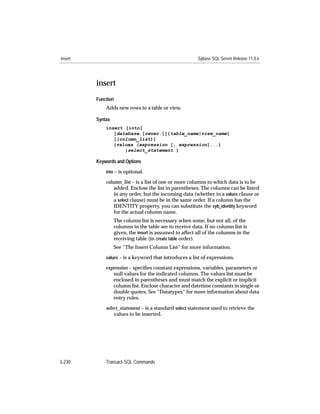 insert                                                   Sybase SQL Server Release 11.0.x




         insert
         Function
             Adds new rows to a table or view.

         Syntax
             insert [into]
                [database.[owner.]]{table_name|view_name}
                [(column_list)]
                {values (expression [, expression]...)
                    |select_statement }

         Keywords and Options

             into – is optional.

             column_list – is a list of one or more columns to which data is to be
                 added. Enclose the list in parentheses. The columns can be listed
                 in any order, but the incoming data (whether in a values clause or
                 a select clause) must be in the same order. If a column has the
                 IDENTITY property, you can substitute the syb_identity keyword
                 for the actual column name.
                  The column list is necessary when some, but not all, of the
                  columns in the table are to receive data. If no column list is
                  given, the insert is assumed to affect all of the columns in the
                  receiving table (in create table order).
                  See “The Insert Column List” for more information.
             values – is a keyword that introduces a list of expressions.

             expression – speciﬁes constant expressions, variables, parameters or
                null values for the indicated columns. The values list must be
                enclosed in parentheses and must match the explicit or implicit
                column list. Enclose character and datetime constants in single or
                double quotes. See “Datatypes” for more information about data
                entry rules.

             select_statement – is a standard select statement used to retrieve the
                 values to be inserted.




3-230        Transact-SQL Commands
 
