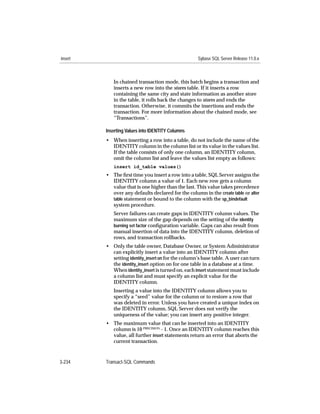 insert                                              Sybase SQL Server Release 11.0.x



            In chained transaction mode, this batch begins a transaction and
            inserts a new row into the stores table. If it inserts a row
            containing the same city and state information as another store
            in the table, it rolls back the changes to stores and ends the
            transaction. Otherwise, it commits the insertions and ends the
            transaction. For more information about the chained mode, see
            “Transactions”.

         Inserting Values into IDENTITY Columns
         • When inserting a row into a table, do not include the name of the
           IDENTITY column in the column list or its value in the values list.
           If the table consists of only one column, an IDENTITY column,
           omit the column list and leave the values list empty as follows:
            insert id_table values()
         • The ﬁrst time you insert a row into a table, SQL Server assigns the
           IDENTITY column a value of 1. Each new row gets a column
           value that is one higher than the last. This value takes precedence
           over any defaults declared for the column in the create table or alter
           table statement or bound to the column with the sp_bindefault
           system procedure.
            Server failures can create gaps in IDENTITY column values. The
            maximum size of the gap depends on the setting of the identity
            burning set factor conﬁguration variable. Gaps can also result from
            manual insertion of data into the IDENTITY column, deletion of
            rows, and transaction rollbacks.
         • Only the table owner, Database Owner, or System Administrator
           can explicitly insert a value into an IDENTITY column after
           setting identity_insert on for the column’s base table. A user can turn
           the identity_insert option on for one table in a database at a time.
           When identity_insert is turned on, each insert statement must include
           a column list and must specify an explicit value for the
           IDENTITY column.
            Inserting a value into the IDENTITY column allows you to
            specify a “seed” value for the column or to restore a row that
            was deleted in error. Unless you have created a unique index on
            the IDENTITY column, SQL Server does not verify the
            uniqueness of the value; you can insert any positive integer.
         • The maximum value that can be inserted into an IDENTITY
           column is 10 PRECISION - 1. Once an IDENTITY column reaches this
           value, all further insert statements return an error that aborts the
           current transaction.



3-234    Transact-SQL Commands
 