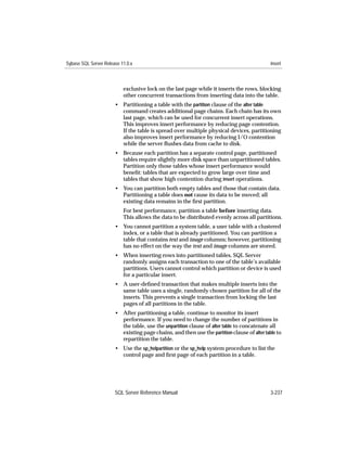 Sybase SQL Server Release 11.0.x                                                             insert



                           exclusive lock on the last page while it inserts the rows, blocking
                           other concurrent transactions from inserting data into the table.
                       • Partitioning a table with the partition clause of the alter table
                         command creates additional page chains. Each chain has its own
                         last page, which can be used for concurrent insert operations.
                         This improves insert performance by reducing page contention.
                         If the table is spread over multiple physical devices, partitioning
                         also improves insert performance by reducing I/O contention
                         while the server ﬂushes data from cache to disk.
                       • Because each partition has a separate control page, partitioned
                         tables require slightly more disk space than unpartitioned tables.
                         Partition only those tables whose insert performance would
                         beneﬁt: tables that are expected to grow large over time and
                         tables that show high contention during insert operations.
                       • You can partition both empty tables and those that contain data.
                         Partitioning a table does not cause its data to be moved; all
                         existing data remains in the ﬁrst partition.
                           For best performance, partition a table before inserting data.
                           This allows the data to be distributed evenly across all partitions.
                       • You cannot partition a system table, a user table with a clustered
                         index, or a table that is already partitioned. You can partition a
                         table that contains text and image columns; however, partitioning
                         has no effect on the way the text and image columns are stored.
                       • When inserting rows into partitioned tables, SQL Server
                         randomly assigns each transaction to one of the table’s available
                         partitions. Users cannot control which partition or device is used
                         for a particular insert.
                       • A user-deﬁned transaction that makes multiple inserts into the
                         same table uses a single, randomly chosen partition for all of the
                         inserts. This prevents a single transaction from locking the last
                         pages of all partitions in the table.
                       • After partitioning a table, continue to monitor its insert
                         performance. If you need to change the number of partitions in
                         the table, use the unpartition clause of alter table to concatenate all
                         existing page chains, and then use the partition clause of alter table to
                         repartition the table.
                       • Use the sp_helpartition or the sp_help system procedure to list the
                         control page and ﬁrst page of each partition in a table.




                       SQL Server Reference Manual                                           3-237
 