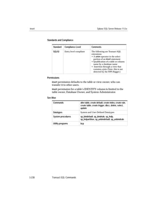 insert                                                         Sybase SQL Server Release 11.0.x



         Standards and Compliance

              Standard    Compliance Level              Comments
              SQL92       Entry level compliant         The following are Transact-SQL
                                                        extensions:
                                                        • A union operator in the select
                                                          portion of an insert statement
                                                        • Qualiﬁcation of a table or column
                                                          name by a database name
                                                        • Insertion through a view that
                                                          contains a join (Note: this is not
                                                          detected by the FIPS ﬂagger.)

         Permissions
             insert permission defaults to the table or view owner, who can
             transfer it to other users.
             insert permission for a table’s IDENTITY column is limited to the
             table owner, Database Owner, and System Administrator.

         See Also
              Commands                     alter table, create default, create index, create rule,
                                           create table, create trigger, dbcc, delete, select,
                                           update
              Datatypes                    System and User-Deﬁned Datatypes

              System procedures            sp_bindefault, sp_bindrule, sp_help,
                                           sp_helpartition, sp_unbindefault, sp_unbindrule
              Utility programs             bcp




3-238        Transact-SQL Commands
 