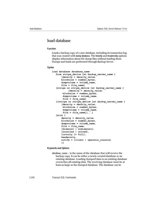 load database                                                  Sybase SQL Server Release 11.0.x




                load database
                Function
                    Loads a backup copy of a user database, including its transaction log,
                    that was created with dump database. The listonly and headeronly options
                    display information about the dump ﬁles without loading them.
                    Dumps and loads are performed through Backup Server.

                Syntax
                    load database database_name
                       from stripe_device [at backup_server_name ]
                           [density = density_value,
                           blocksize = number_bytes,
                           dumpvolume = volume_name,
                           file = file_name]
                       [stripe on stripe_device [at backup_server_name ]
                                [density = density_value,
                            blocksize = number_bytes,
                            dumpvolume = volume_name,
                            file = file_name]
                       [[stripe on stripe_device [at backup_server_name ]
                           [density = density_value,
                            blocksize = number_bytes,
                            dumpvolume = volume_name,
                            file = file_name]]...]
                       [with {
                           density = density_value,
                           blocksize = number_bytes,
                           dumpvolume = volume_name,
                           file = file_name,
                           [dismount | nodismount],
                           [nounload | unload],
                           listonly [= full],
                           headeronly,
                           notify = {client | operator_console}
                           }]

                Keywords and Options

                    database_name – is the name of the database that will receive the
                        backup copy. It can be either a newly created database or an
                        existing database. Loading dumped data to an existing database
                        overwrites all existing data. The receiving database must be at
                        least as large as the dumped database. The database can be



3-242               Transact-SQL Commands
 