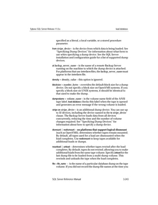 Sybase SQL Server Release 11.0.x                                                   load database



                           speciﬁed as a literal, a local variable, or a stored procedure
                           parameter.
                       from stripe_device – is the device from which data is being loaded. See
                           “Specifying Dump Devices” for information about what form to
                           use when specifying a dump device. See the SQL Server
                           installation and conﬁguration guide for a list of supported dump
                           devices.
                       at backup_server_name – is the name of a remote Backup Server
                           running on the machine to which the dump device is attached.
                           For platforms that use interfaces ﬁles, the backup_server_name must
                           appear in the interfaces file.
                       density = density_value – this option is ignored.

                       blocksize = number_bytes – overrides the default block size for a dump
                           device. Do not specify a block size on OpenVMS systems. If you
                           specify a block size on UNIX systems, it should be identical to
                           that used to make the dump.
                       dumpvolume = volume_name – is the volume name ﬁeld of the ANSI
                          tape label. load database checks this label when the tape is opened
                           and generates an error message if the wrong volume is loaded.
                       stripe on stripe_device – is an additional dump device. You can use up
                            to 32 devices, including the device named in the to stripe_device
                           clause. The Backup Server loads data from all devices
                           concurrently, reducing the time and the number of volume
                           changes required. See “Specifying Dump Devices” for
                           information about how to specify a dump device.
                       dismount | nodismount – on platforms that support logical dismount
                           (such as OpenVMS), determines whether tapes remain mounted.
                           By default, all tapes used for a load are dismounted when the
                           load completes. Use nodismount to keep tapes available for
                           additional loads or dumps.
                       nounload | unload – determines whether tapes rewind after the load
                           completes. By default, tapes do not rewind, allowing you to make
                           additional loads from the same tape volume. Specify unload for the
                           last dump ﬁle to be loaded from a multi-dump volume. This
                           rewinds and unloads the tape when the load completes.
                       ﬁle = ﬁle_name – is the name of a particular database dump on the tape
                           volume. If you did not record the dump ﬁle names at the time you



                       SQL Server Reference Manual                                          3-243
 
