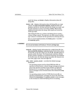 load database                                                     Sybase SQL Server Release 11.0.x



                        made the dump, use listonly to display information about all
                        dump ﬁles.
                     listonly [ = full] – displays information about all dump ﬁles on a tape
                          volume, but does not load the database. listonly identiﬁes the
                        database and device, the date and time the dump was made, and
                        the date and time it can be overwritten. listonly = full provides
                        additional details about the dump. Both reports are sorted by
                        ANSI tape label.
                        After listing the ﬁles on a volume, the Backup Server sends a
                        volume change request. The operator can either mount another
                        tape volume or terminate the list operation for all dump devices.
                        Due to current implementation, the listonly option “overrides”
                        the headeronly option.

        x WARNING!
                     Do not use load database with listonly on 1/4-inch cartridge tape.



                     headeronly – displays header information for a single dump ﬁle, but
                        does not load the database. headeronly displays information about
                        the ﬁrst ﬁle on the tape unless you use the ﬁle = ﬁle_name option to
                        specify another ﬁle name. The dump header indicates whether
                        the ﬁle contains a database or transaction log dump, the database
                        ID, the ﬁle name, the date the dump was made, the character set,
                        sort order, page count, and next object ID.
                     notify = {client | operator_console} – overrides the default message
                        destination.
                        - On operating systems (such as OpenVMS) that offer an
                          operator terminal feature, volume change messages are always
                          sent to the operator terminal on the machine on which the
                          Backup Server is running. Use client to route other Backup
                          Server messages to the terminal session that initiated the dump
                          database.
                        - On operating systems (such as UNIX) that do not offer an
                          operator terminal feature, messages are sent to the client that
                          initiated the dump database. Use operator_console to route messages
                          to the terminal on which the Backup Server is running.




3-244                Transact-SQL Commands
 