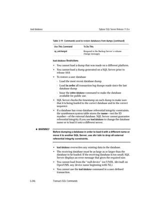 load database                                                    Sybase SQL Server Release 11.0.x



                     Table 3-19: Commands used to restore databases from dumps (continued)

                      Use This Command            To Do This
                      sp_volchanged               Respond to the Backup Server’s volume
                                                  change messages


                     load database Restrictions
                     • You cannot load a dump that was made on a different platform.
                     • You cannot load a dump generated on a SQL Server prior to
                       release 10.0.
                     • To restore a user database
                        - Load the most recent database dump
                        - Load in order all transaction log dumps made since the last
                          database dump
                        - Issue the online database command to make the database
                          available for public use.
                     • SQL Server checks the timestamp on each dump to make sure
                       that it is being loaded to the correct database and in the correct
                       sequence.
                     • If a database has cross-database referential integrity constraints,
                       the sysreferences system table stores the name—not the ID
                       number—of the external database. SQL Server cannot guarantee
                       referential integrity if you use load database to change the database
                       name or to load it onto a different server.

        x WARNING!
                     Before dumping a database in order to load it with a different name or
                     move it to another SQL Server, use alter table to drop all external
                     referential integrity constraints.


                     • load database overwrites any existing data in the database.
                     • The receiving database must be as large as or larger than the
                       database to be loaded. If the receiving database is too small, SQL
                       Server displays an error message that gives the required size.
                     • You cannot load from the “null device” (on UNIX, /dev/null; on
                       OpenVMS, any device name beginning with NL).
                     • You cannot use the load database command in a user-deﬁned
                       transaction.


3-246                Transact-SQL Commands
 