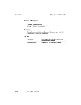 load database                                                   Sybase SQL Server Release 11.0.x



                Standards and Compliance

                     Standard   Compliance Level
                     SQL92      Transact-SQL extension


                Permissions
                    Only a System Administrator, Database Owner, or user with the
                    Operator role can execute load database.

                See Also
                     Commands                  dbcc, dump database, dump transaction, load
                                               transaction, online database
                     System procedures         sp_helpdevice, sp_volchanged, sp_helpdb




3-250               Transact-SQL Commands
 