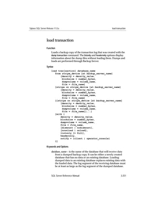 Sybase SQL Server Release 11.0.x                                                 load transaction




                  load transaction
                  Function
                       Loads a backup copy of the transaction log that was created with the
                       dump transaction command. The listonly and headeronly options display
                       information about the dump ﬁles without loading them. Dumps and
                       loads are performed through Backup Server.

                  Syntax
                       load tran[saction] database_name
                          from stripe_device [at backup_server_name]
                              [density = density_value,
                               blocksize = number_bytes,
                               dumpvolume = volume_name,
                               file = file_name]
                          [stripe on stripe_device [at backup_server_name]
                              [density = density_value,
                               blocksize = number_bytes,
                               dumpvolume = volume_name,
                               file = file_name]
                          [[stripe on stripe_device [at backup_server_name]
                              [density = density_value,
                               blocksize = number_bytes,
                               dumpvolume = volume_name,
                               file = file_name]]...]
                          [with {
                              density = density_value,
                              blocksize = number_bytes,
                              dumpvolume = volume_name,
                              file = file_name,
                              [dismount | nodismount],
                              [nounload | unload],
                              listonly [= full],
                              headeronly,
                              notify = {client | operator_console}
                          }]

                  Keywords and Options

                       database_name – is the name of the database that will receive data
                           from a dumped backup copy. It can be either a newly created
                           database that has no data or an existing database. Loading
                           dumped data to an existing database replaces existing data with
                           the loaded data. The log segment of the receiving database must
                           be at least as large as the log segment of the dumped database.


                       SQL Server Reference Manual                                         3-251
 