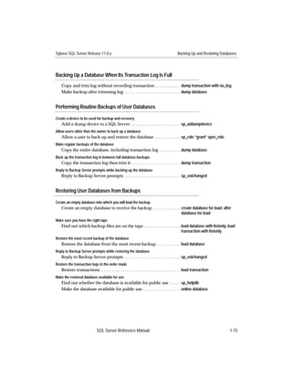 Sybase SQL Server Release 11.0.x                                                           Backing Up and Restoring Databases




Backing Up a Database When Its Transaction Log Is Full
    Copy and trim log without recording transaction . . . . . . . . . . . . dump transaction with no_log
    Make backup after trimming log . . . . . . . . . . . . . . . . . . . . . . . . . . dump database


Performing Routine Backups of User Databases

Create a device to be used for backup and recovery
    Add a dump device to a SQL Server . . . . . . . . . . . . . . . . . . . . . . . sp_addumpdevice
Allow users other than the owner to back up a database
    Allow a user to back up and restore the database . . . . . . . . . . . . sp_role “grant” oper_role
Make regular backups of the database
    Copy the entire database, including transaction log . . . . . . . . . . dump database
Back up the transaction log in between full database backups
   Copy the transaction log then trim it . . . . . . . . . . . . . . . . . . . . . . . . . dump transaction
Reply to Backup Server prompts while backing up the database
    Reply to Backup Server prompts . . . . . . . . . . . . . . . . . . . . . . . . . . sp_volchanged


Restoring User Databases from Backups

Create an empty database into which you will load the backup
    Create an empty database to receive the backup . . . . . . . . . . . . . create database for load, alter
                                                                             database for load
Make sure you have the right tape
    Find out which backup ﬁles are on the tape . . . . . . . . . . . . . . . . . load database with listonly, load
                                                                                 transaction with listonly
Restore the most recent backup of the database
    Restore the database from the most recent backup . . . . . . . . . . . load database
Reply to Backup Server prompts while restoring the database
    Reply to Backup Server prompts . . . . . . . . . . . . . . . . . . . . . . . . . . sp_volchanged
Restore the transaction logs in the order made
    Restore transactions . . . . . . . . . . . . . . . . . . . . . . . . . . . . . . . . . . . . . load transaction
Make the restored database available for use
    Find out whether the database is available for public use . . . . . sp_helpdb
    Make the database available for public use . . . . . . . . . . . . . . . . . . online database




                              SQL Server Reference Manual                                                                1-15
 