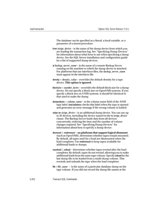 load transaction                                              Sybase SQL Server Release 11.0.x



                      The database can be speciﬁed as a literal, a local variable, or a
                      parameter of a stored procedure.
                   from stripe_device – is the name of the dump device from which you
                      are loading the transaction log. See “Specifying Dump Devices”
                      for information about what form to use when specifying a dump
                      device. See the SQL Server installation and conﬁguration guide
                      for a list of supported dump devices.
                   at backup_server_name – is the name of a remote Backup Server
                      running on the machine to which the dump device is attached.
                      For platforms that use interfaces ﬁles, the backup_server_name
                      must appear in the interfaces file.
                   density = density_value – overrides the default density for a tape
                      device. This option is ignored.
                   blocksize = number_bytes – overrides the default block size for a dump
                      device. Do not specify a block size on OpenVMS systems. If you
                      specify a block size on UNIX systems, it should be identical to
                      that used to make the dump.
                   dumpvolume = volume_name – is the volume name ﬁeld of the ANSI
                      tape label. load database checks this label when the tape is opened
                      and generates an error message if the wrong volume is loaded.
                   stripe on stripe_device – is an additional dump device. You can use up
                        to 32 devices, including the device named in the to stripe_device
                      clause. The Backup Server loads data from all devices
                      concurrently, reducing the time and the number of volume
                      changes required. See “Specifying Dump Devices” for
                      information about how to specify a dump device.
                   dismount | nodismount – on platforms that support logical dismount
                      (such as OpenVMS), determines whether tapes remain mounted.
                      By default, all tapes used for a load are dismounted when the
                      load completes. Use nodismount to keep tapes available for
                      additional loads or dumps.
                   nounload | unload – determines whether tapes rewind after the load
                      completes. By default, tapes do not rewind, allowing you to make
                      additional loads from the same tape volume. Specify unload for the
                      last dump ﬁle to be loaded from a multi-dump volume. This
                      rewinds and unloads the tape when the load completes.
                   ﬁle = ﬁle_name – is the name of a particular database dump on the
                      tape volume. If you did not record the dump ﬁle names at the


3-252              Transact-SQL Commands
 