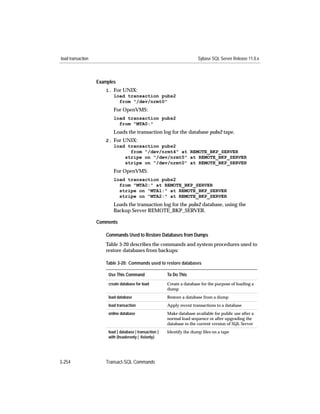 load transaction                                                          Sybase SQL Server Release 11.0.x



                   Examples
                      1. For UNIX:
                         load transaction pubs2
                           from "/dev/nrmt0"
                           For OpenVMS:
                           load transaction pubs2
                             from "MTA0:"
                           Loads the transaction log for the database pubs2 tape.
                      2. For UNIX:
                         load transaction pubs2
                                from "/dev/nrmt4" at REMOTE_BKP_SERVER
                              stripe on "/dev/nrmt5" at REMOTE_BKP_SERVER
                              stripe on "/dev/nrmt0" at REMOTE_BKP_SERVER
                           For OpenVMS:
                           load transaction pubs2
                             from "MTA0:" at REMOTE_BKP_SERVER
                             stripe on "MTA1:" at REMOTE_BKP_SERVER
                             stripe on "MTA2:" at REMOTE_BKP_SERVER
                           Loads the transaction log for the pubs2 database, using the
                           Backup Server REMOTE_BKP_SERVER.

                   Comments

                      Commands Used to Restore Databases from Dumps
                      Table 3-20 describes the commands and system procedures used to
                      restore databases from backups:

                      Table 3-20: Commands used to restore databases

                        Use This Command                  To Do This
                        create database for load          Create a database for the purpose of loading a
                                                          dump
                        load database                     Restore a database from a dump
                        load transaction                  Apply recent transactions to a database
                        online database                   Make database available for public use after a
                                                          normal load sequence or after upgrading the
                                                          database to the current version of SQL Server
                        load { database | transaction }   Identify the dump ﬁles on a tape
                        with {headeronly | listonly}




3-254                 Transact-SQL Commands
 