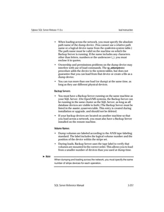 Sybase SQL Server Release 11.0.x                                                load transaction



                       • When loading across the network, you must specify the absolute
                         path name of the dump device. (You cannot use a relative path
                         name or a logical device name from the sysdevices system table.)
                         The path name must be valid on the machine on which the
                         Backup Server is running. If the name includes any characters
                         other than letters, numbers or the underscore (_), you must
                         enclose it in quotes.
                       • Ownership and permissions problems on the dump device may
                         interfere with use of load commands. The sp_addumpdevice
                         procedure adds the device to the system tables, but does not
                         guarantee that you can load from that device or create a ﬁle as a
                         dump device.
                       • You can run more than one load (or dump) at the same time, as
                         long as they use different physical devices.

                       Backup Servers
                       • You must have a Backup Server running on the same machine as
                         your SQL Server. (On OpenVMS systems, the Backup Server can
                         be running in the same cluster as the SQL Server, as long as all
                         database devices are visible to both.) The Backup Server must be
                         listed in the master..sysservers table. This entry is created during
                         installation or upgrade, and should not be deleted.
                       • If your backup devices are located on another machine so that
                         you load across a network, you must also have a Backup Server
                         installed on the remote machine.

                       Volume Names
                       • Dump volumes are labeled according to the ANSI tape-labeling
                         standard. The label includes the logical volume number and the
                         position of the device within the stripe set.
                       • During loads, Backup Server uses the tape label to verify that
                         volumes are mounted in the correct order. This allows you to load
                         from a smaller number of devices than you used at dump time.

           ® Note
                       When dumping and loading across the network, you must specify the same
                       number of stripe devices for each operation.




                       SQL Server Reference Manual                                        3-257
 