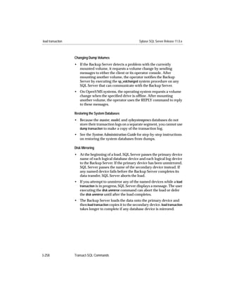 load transaction                                               Sybase SQL Server Release 11.0.x



                   Changing Dump Volumes
                   • If the Backup Server detects a problem with the currently
                     mounted volume, it requests a volume change by sending
                     messages to either the client or its operator console. After
                     mounting another volume, the operator notiﬁes the Backup
                     Server by executing the sp_volchanged system procedure on any
                     SQL Server that can communicate with the Backup Server.
                   • On OpenVMS systems, the operating system requests a volume
                     change when the speciﬁed drive is ofﬂine. After mounting
                     another volume, the operator uses the REPLY command to reply
                     to these messages.

                   Restoring the System Databases
                   • Because the master, model, and sybsystemprocs databases do not
                     store their transaction logs on a separate segment, you cannot use
                     dump transaction to make a copy of the transaction log.
                   • See the System Administration Guide for step-by-step instructions
                     on restoring the system databases from dumps.

                   Disk Mirroring
                   • At the beginning of a load, SQL Server passes the primary device
                     name of each logical database device and each logical log device
                     to the Backup Server. If the primary device has been unmirrored,
                     SQL Server passes the name of the secondary device instead. If
                     any named device fails before the Backup Server completes its
                     data transfer, SQL Server aborts the load.
                   • If you attempt to unmirror any of the named devices while a load
                     transaction is in progress, SQL Server displays a message. The user
                     executing the disk unmirror command can abort the load or defer
                     the disk unmirror until after the load completes.
                   • The Backup Server loads the data onto the primary device and
                     then load transaction copies it to the secondary device. load transaction
                     takes longer to complete if any database device is mirrored.




3-258              Transact-SQL Commands
 