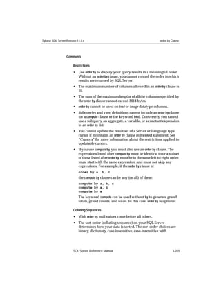 Sybase SQL Server Release 11.0.x                                                   order by Clause



                  Comments

                       Restrictions
                       • Use order by to display your query results in a meaningful order.
                         Without an order by clause, you cannot control the order in which
                         results are returned by SQL Server.
                       • The maximum number of columns allowed in an order by clause is
                         16.
                       • The sum of the maximum lengths of all the columns speciﬁed by
                         the order by clause cannot exceed 2014 bytes.
                       • order by cannot be used on text or image datatype columns.
                       • Subqueries and view deﬁnitions cannot include an order by clause
                         (or a compute clause or the keyword into). Conversely, you cannot
                         use a subquery, an aggregate, a variable, or a constant expression
                         in an order by list.
                       • You cannot update the result set of a Server or Language type
                         cursor if it contains an order by clause in its select statement. See
                         “Cursors” for more information about the restrictions applied to
                         updatable cursors.
                       • If you use compute by, you must also use an order by clause. The
                         expressions listed after compute by must be identical to or a subset
                         of those listed after order by, must be in the same left-to-right order,
                         must start with the same expression, and must not skip any
                         expressions. For example, if the order by clause is:
                           order by a, b, c
                           the compute by clause can be any (or all) of these:
                           compute by a, b, c
                           compute by a, b
                           compute by a
                           The keyword compute can be used without by to generate grand
                           totals, grand counts, and so on. In this case, order by is optional.

                       Collating Sequences
                       • With order by, null values come before all others.
                       • The sort order (collating sequence) on your SQL Server
                         determines how your data is sorted. The sort order choices are
                         binary, dictionary, case-insensitive, case-insensitive with




                       SQL Server Reference Manual                                          3-265
 