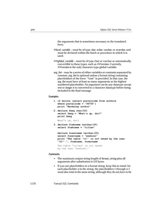 print                                                 Sybase SQL Server Release 11.0.x



               the arguments that is sometimes necessary in the translated
               form.

           @local_variable – must be of type char, nchar, varchar, or nvarchar, and
              must be declared within the batch or procedure in which it is
              used.
           @@global_variable – must be of type char or varchar or automatically
             convertible to these types, such as @@version. Currently,
             @@version is the only character-type global variable.
           arg_list – may be a series of either variables or constants separated by
              commas. arg_list is optional unless a format string containing
              placeholders of the form “%nn!” is provided. In that case, the
              arg_list must have at least as many arguments as the highest
              numbered placeholder. An argument can be any datatype except
              text or image; it is converted to a character datatype before being
              included in the ﬁnal message.

        Examples
           1. if exists (select postalcode from authors
              where postalcode = ’94705’)
              print "Berkeley author"
           2. declare @msg char(50)
              select @msg = "What’s up, doc?"
              print @msg
               What’s up, doc?
           3. declare @tabname varchar(30)
              select @tabname = "titles"

               declare @username varchar(30)
               select @username = "ezekiel"
               print "The table ’%1!’ is not owned by the user
               ’%2!’.", @tabname, @username
               The table ’titles’ is not owned
               by the user ’ezekiel.’

        Comments
           • The maximum output string length of format_string plus all
             arguments after substitution is 512 bytes.
           • If you use placeholders in a format string, keep this in mind: for
             each placeholder n in the string, the placeholders 1 through n-1
             must also exist in the same string, although they do not have to be



3-270      Transact-SQL Commands
 