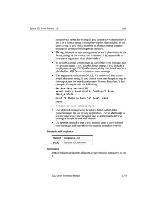 Sybase SQL Server Release 11.0.x                                                           print



                             in numerical order. For example, you cannot have placeholders 1
                             and 3 in a format string without having the placeholder 2 in the
                             same string. If you omit a number in a format string, an error
                             message is generated when print is executed.
                       • The arg_list must include an argument for each placeholder in the
                         format_string, or the transaction is aborted. It is permissible to
                         have more arguments than placeholders.
                       • To include a literal percent sign as part of the error message, use
                         two percent signs (‘‘%%’’) in the format_string. If you include a
                         single percent sign (‘‘%’’) in the format_string that is not used as a
                         placeholder, SQL Server returns an error message.
                       • If an argument evaluates to NULL, it is converted into a zero-
                         length character string. If you do not want zero-length strings in
                         the output, use the isnull function (see “System Functions”). For
                         example, if @arg is null, the following:
                             declare @arg varchar(30)
                             select @arg = isnull(col1, "nothing") from
                             table_a where ...
                             print "I think we have %1! here", @arg
                             prints:
                             I think we have nothing here.
                       • User-deﬁned messages can be added to the system table
                         sysusermessages for use by any application. Use sp_addmessage to
                         add messages to sysusermessages; use sp_getmessage to retrieve
                         messages for use by print and raiserror.
                       • Use raiserror instead of print if you want to print a user-deﬁned
                         error message and have the error number stored in @@error.

                  Standards and Compliance

                        Standard       Compliance Level
                        SQL92          Transact-SQL extension


                  Permissions
                       print permission defaults to all users. No permission is required to use
                       it.




                       SQL Server Reference Manual                                        3-271
 