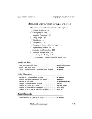 Sybase SQL Server Release 11.0.x                                               Managing Logins, Users, Groups, and Roles




                      Managing Logins, Users, Groups, and Roles
                            This section contains informtion about the following tasks:
                            • Creating New Users 1-17
                            • Getting Help on Users 1-17
                            • Managing Passwords 1-17
                            • Using Groups 1-18
                            • Using Roles 1-18
                            • Using Aliases 1-19
                            • Changing the Characteristics of a Login 1-19
                            • Impersonating Another User 1-19
                            • Managing User Permissions 1-19
                            • Managing Remote Users 1-19
                            • Monitoring User Activity 1-19
                            • Preventing a User from Accessing the Server 1-20


Creating New Users
   Read about SQL Server logins . . . . . . . . . . . . . . . . . . . . . . . . . . Login Management
   Create a SQL Server login . . . . . . . . . . . . . . . . . . . . . . . . . . . . . . . . sp_addlogin
   Add a SQL Server login as a user in the current database . . . . . sp_adduser


Getting Help on Users
   Get help on a database user or all users . . . . . . . . . . . . . . . . . . . . . sp_helpuser
   Conﬁrm that a login is a database user or alias. . . . . . . . . . . . . . . valid_user()
   Get help on local users . . . . . . . . . . . . . . . . . . . . . . . . . . . . . . . . . . . sp_displaylogin, sp_who
   Find out a database user’s ID number . . . . . . . . . . . . . . . . . . . . . . user_id()
   Find out the current user’s name . . . . . . . . . . . . . . . . . . . . . . . . . . user, user_name()
   Find out the name of a SQL Server login . . . . . . . . . . . . . . . . . . . . suser_name()
   Find out the server user ID of a SQL Server login . . . . . . . . . . . . suser_id()


Managing Passwords
   Add a password for a SQL Server login. . . . . . . . . . . . . . . . . . . . . sp_password



                            SQL Server Reference Manual                                                                    1-17
 