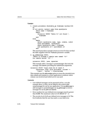 raiserror                                                 Sybase SQL Server Release 11.0.x



            Examples
               1. create procedure showtable_sp @tabname varchar(18)
                  as
                  if not exists (select name from sysobjects
                       where name = @tabname)
                       begin
                         raiserror 99999 "Table %1! not found.",
                           @tabname
                       end
                  else
                       begin
                         select sysobjects.name, type, crdate, indid
                         from sysindexes, sysobjects
                         where sysobjects.name = @tabname
                         and sysobjects.id = sysindexes.id
                       end
                   This stored procedure example returns an error if it does not ﬁnd
                   the table supplied with the @tabname parameter variable.
               2. sp_addmessage 25001,
                  "There is already a remote user named '%1!'
                  for remote server '%2!'."

                   raiserror 25001, jane, myserver
                   This example adds a message to sysusermessages, then tests the
                   message with raiserror, providing the substitution arguments.
               raiserror 20100 "Login must be at least 5
                      characters long" with errordata "column" =
                       "login", "server" = @@servername
               This example uses the with errordata option to return the extended error
               data column and transtate to a client application to indicate which
               column was involved and which server was used.

            Comments
               • User-deﬁned messages can be generated ad hoc, as in the
                 example above, or they can be added to the system table
                 sysusermessages for use by any application. Use sp_addmessage to
                 add messages to sysusermessages; use sp_getmessage to retrieve
                 messages for use by print and raiserror.
               • Error numbers for user-deﬁned error messages must be greater
                 than 20,000. The maximum value is 2,147,483,647 (231 -1).
               • The severity level of all user-deﬁned error messages is 16. This
                 level indicates that the user has made a a non-fatal error.



3-276          Transact-SQL Commands
 