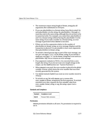 Sybase SQL Server Release 11.0.x                                                         raiserror



                       • The maximum output string length of format_string plus all
                         arguments after substitution is 512 bytes.
                       • If you use placeholders in a format string, keep this in mind: for
                         each placeholder n in the string, the placeholders 1 through n-1
                         must also exist in the same string, although they do not have to be
                         in numerical order. For example, you cannot have placeholders 1
                         and 3 in a format string without having the placeholder 2 in the
                         same string. If you omit a number in a format string, an error
                         message is generated when raiserror is executed.
                       • If there are too few arguments relative to the number of
                         placeholders in format_string, an error message displays and the
                         transaction is aborted. It is permissible to have more arguments
                         than placeholders in format_string.
                       • To include a literal percent sign as part of the error message, use
                         two per cent signs (‘‘%%’’) in the format_string. If you include a
                         single per cent sign (‘‘%’’) in the format_string that is not used as a
                         placeholder, SQL Server returns an error message.
                       • If an argument evaluates to NULL, it is converted into a zero-
                         length char string. If you do not want zero-length strings in the
                         output, use the isnull function (see ‘‘System Functions’’).
                       • When raiserror is executed, the error number is placed in the global
                         variable @@error, which stores the error number that was most
                         recently generated by the system.
                       • Use raiserror instead of print if you want an error number stored in
                         @@error.
                       • To include an arg_list with raiserror, put a comma after
                         error_number or format_string before the ﬁrst argument. To include
                         extended error data, separate the ﬁrst extended_value from
                         error_number, format_string, or arg_list using a space (not a
                         comma).

                  Standards and Compliance

                        Standard   Compliance Level
                        SQL92      Transact-SQL extension


                  Permissions
                       raiserror permission defaults to all users. No permission is required to
                       use it.




                       SQL Server Reference Manual                                          3-277
 