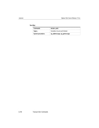 raiserror                                                Sybase SQL Server Release 11.0.x



            See Also
                 Commands               declare, print
                 Topics                 Variables (Local and Global)

                 System procedures      sp_addmessage, sp_getmessage




3-278           Transact-SQL Commands
 